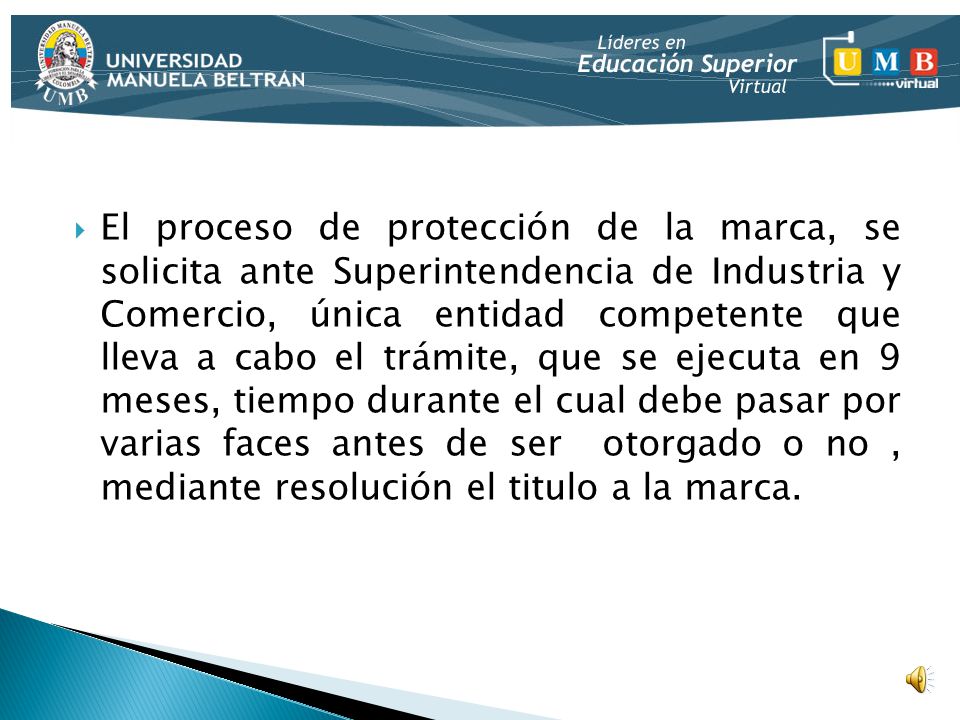 El proceso de protección de la marca, se solicita ante Superintendencia de Industria y Comercio, única entidad competente que lleva a cabo el trámite, que se ejecuta en 9 meses, tiempo durante el cual debe pasar por varias faces antes de ser otorgado o no , mediante resolución el titulo a la marca.