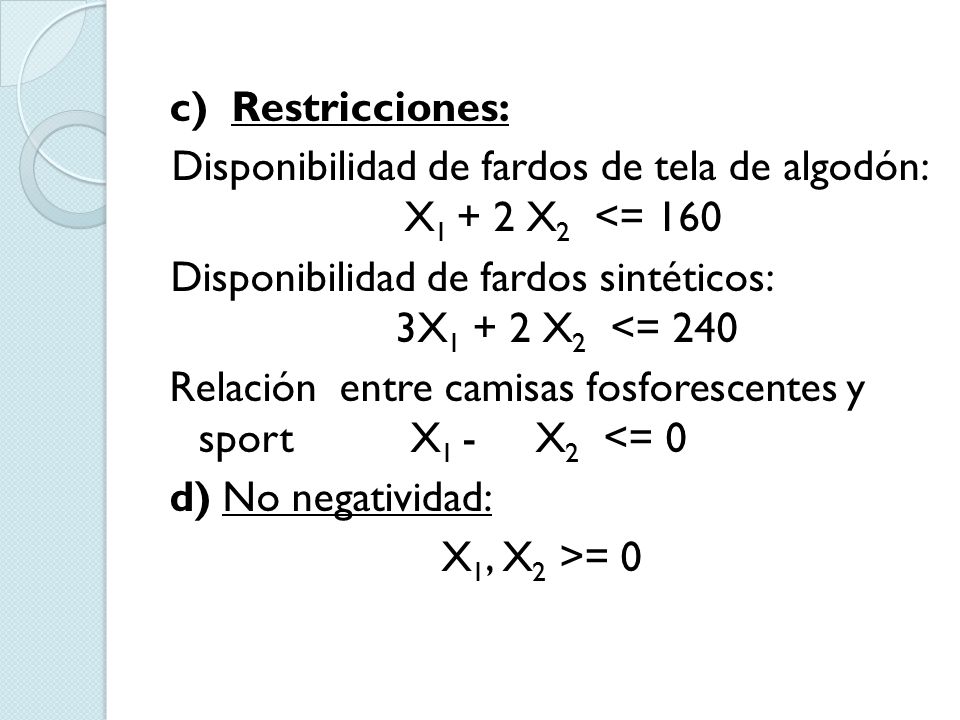 c) Restricciones: Disponibilidad de fardos de tela de algodón: X1 + 2 X2 <= 160 Disponibilidad de fardos sintéticos: 3X1 + 2 X2 <= 240 Relación entre camisas fosforescentes y sport X1 - X2 <= 0 d) No negatividad: X1, X2 >= 0