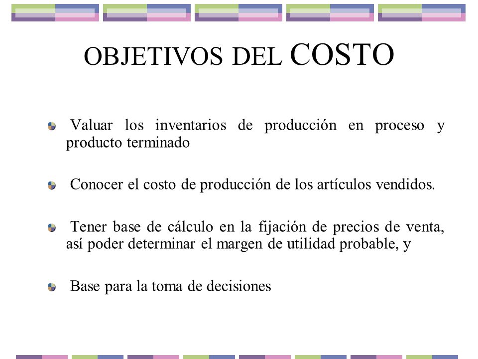 OBJETIVOS DEL COSTO Valuar los inventarios de producción en proceso y producto terminado. Conocer el costo de producción de los artículos vendidos.