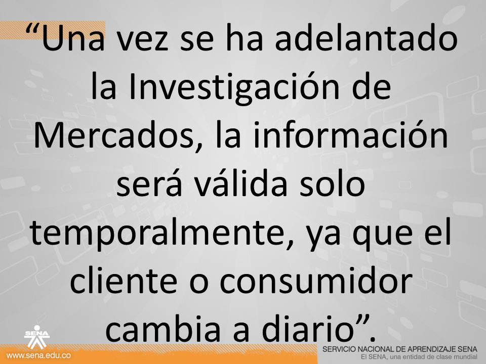 Una vez se ha adelantado la Investigación de Mercados, la información será válida solo temporalmente, ya que el cliente o consumidor cambia a diario .