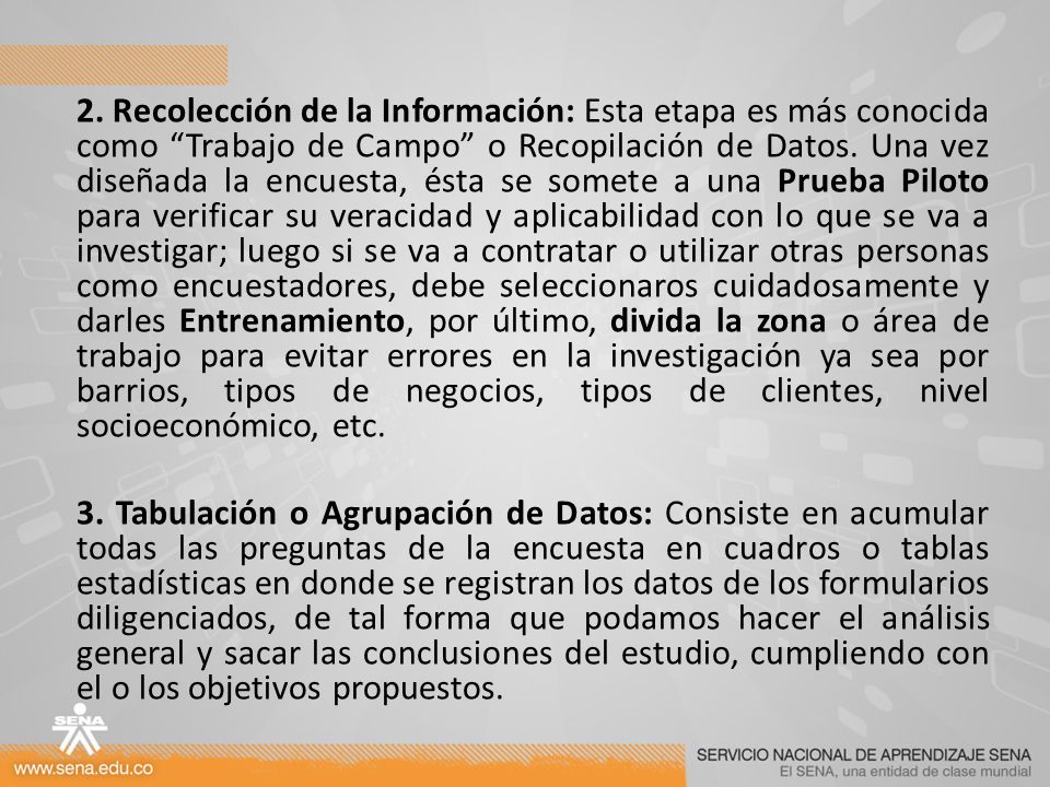 2. Recolección de la Información: Esta etapa es más conocida como Trabajo de Campo o Recopilación de Datos. Una vez diseñada la encuesta, ésta se somete a una Prueba Piloto para verificar su veracidad y aplicabilidad con lo que se va a investigar; luego si se va a contratar o utilizar otras personas como encuestadores, debe seleccionaros cuidadosamente y darles Entrenamiento, por último, divida la zona o área de trabajo para evitar errores en la investigación ya sea por barrios, tipos de negocios, tipos de clientes, nivel socioeconómico, etc.