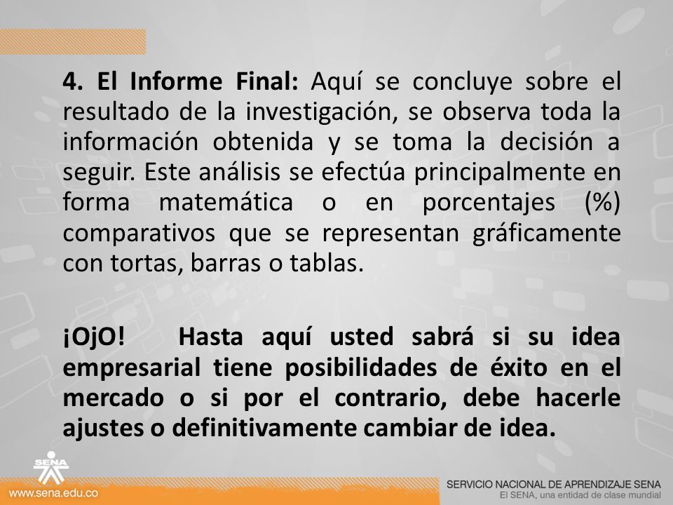 4. El Informe Final: Aquí se concluye sobre el resultado de la investigación, se observa toda la información obtenida y se toma la decisión a seguir. Este análisis se efectúa principalmente en forma matemática o en porcentajes (%) comparativos que se representan gráficamente con tortas, barras o tablas.