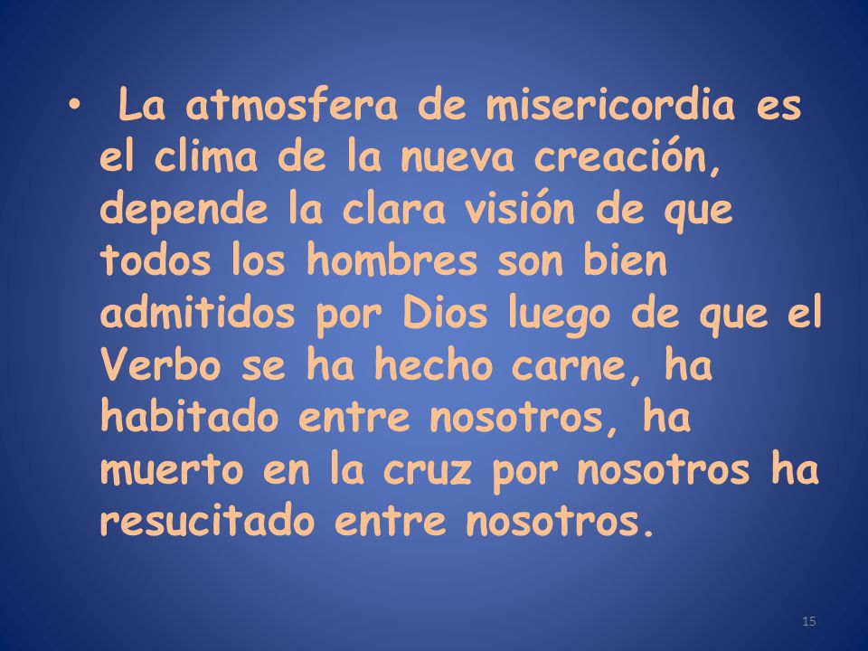 La atmosfera de misericordia es el clima de la nueva creación, depende la clara visión de que todos los hombres son bien admitidos por Dios luego de que el Verbo se ha hecho carne, ha habitado entre nosotros, ha muerto en la cruz por nosotros ha resucitado entre nosotros.