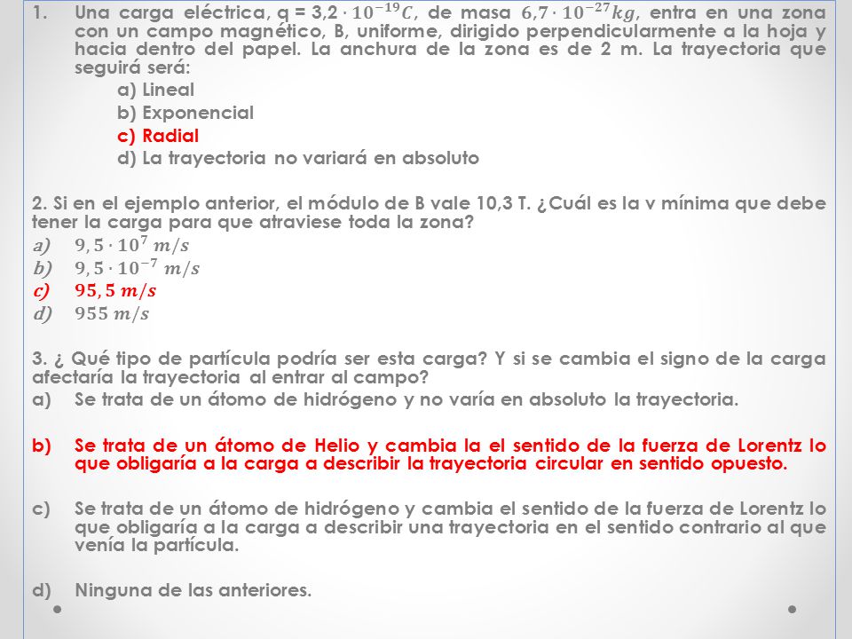 Una carga eléctrica, q = 3,2∙ 𝟏𝟎 −𝟏𝟗 𝑪, de masa 6,𝟕∙ 𝟏𝟎 −𝟐𝟕 𝒌𝒈, entra en una zona con un campo magnético, B, uniforme, dirigido perpendicularmente a la hoja y hacia dentro del papel. La anchura de la zona es de 2 m. La trayectoria que seguirá será: