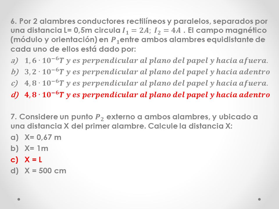 6. Por 2 alambres conductores rectilíneos y paralelos, separados por una distancia L= 0,5m circula 𝑰 𝟏 =𝟐𝑨; 𝑰 𝟐 =𝟒𝑨 . El campo magnético (módulo y orientación) en 𝑷 𝟏 entre ambos alambres equidistante de cada uno de ellos está dado por:
