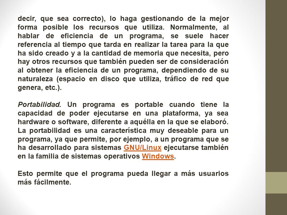 decir, que sea correcto), lo haga gestionando de la mejor forma posible los recursos que utiliza. Normalmente, al hablar de eficiencia de un programa, se suele hacer referencia al tiempo que tarda en realizar la tarea para la que ha sido creado y a la cantidad de memoria que necesita, pero hay otros recursos que también pueden ser de consideración al obtener la eficiencia de un programa, dependiendo de su naturaleza (espacio en disco que utiliza, tráfico de red que genera, etc.).