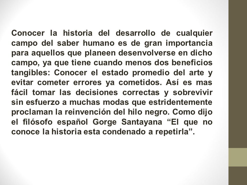 Conocer la historia del desarrollo de cualquier campo del saber humano es de gran importancia para aquellos que planeen desenvolverse en dicho campo, ya que tiene cuando menos dos beneficios tangibles: Conocer el estado promedio del arte y evitar cometer errores ya cometidos.