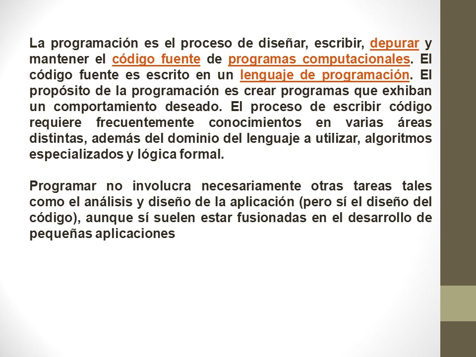 La programación es el proceso de diseñar, escribir, depurar y mantener el código fuente de programas computacionales. El código fuente es escrito en un lenguaje de programación. El propósito de la programación es crear programas que exhiban un comportamiento deseado. El proceso de escribir código requiere frecuentemente conocimientos en varias áreas distintas, además del dominio del lenguaje a utilizar, algoritmos especializados y lógica formal.