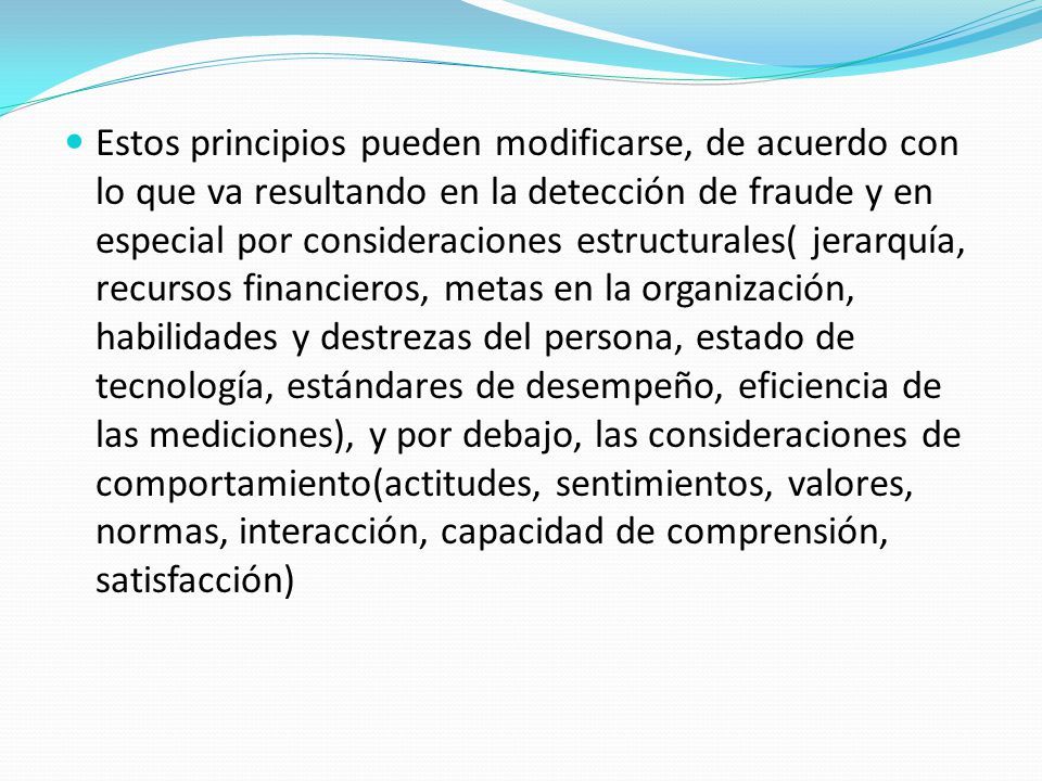 Estos principios pueden modificarse, de acuerdo con lo que va resultando en la detección de fraude y en especial por consideraciones estructurales( jerarquía, recursos financieros, metas en la organización, habilidades y destrezas del persona, estado de tecnología, estándares de desempeño, eficiencia de las mediciones), y por debajo, las consideraciones de comportamiento(actitudes, sentimientos, valores, normas, interacción, capacidad de comprensión, satisfacción)