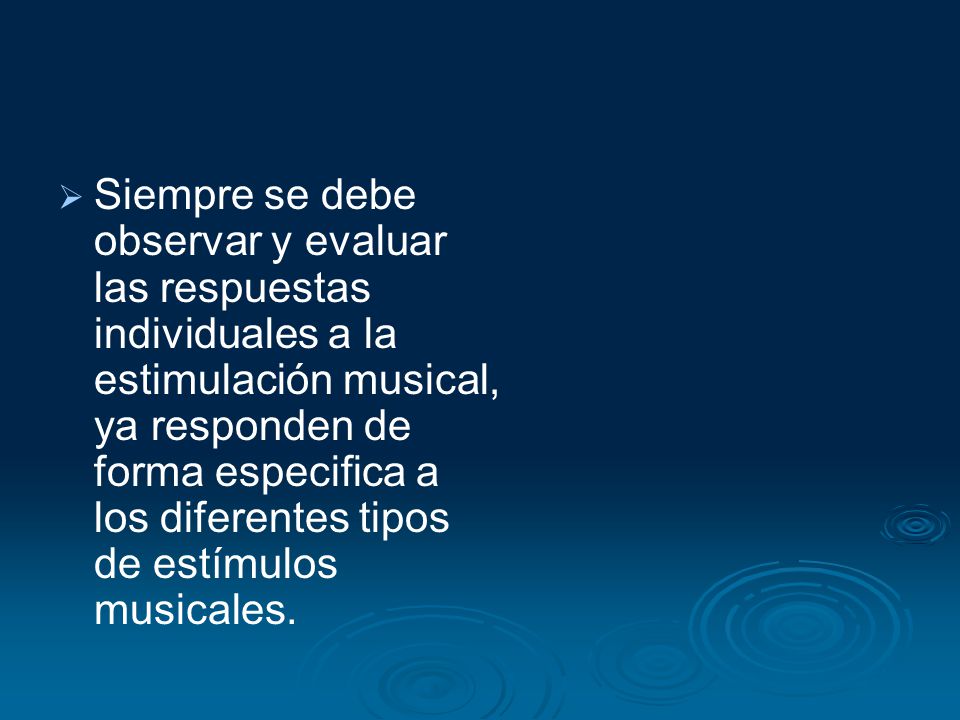 Siempre se debe observar y evaluar las respuestas individuales a la estimulación musical, ya responden de forma especifica a los diferentes tipos de estímulos musicales.