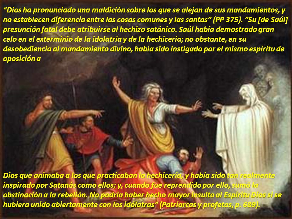 Dios ha pronunciado una maldición sobre los que se alejan de sus mandamientos, y no establecen diferencia entre las cosas comunes y las santas (PP 375). Su [de Saúl] presunción fatal debe atribuirse al hechizo satánico. Saúl había demostrado gran celo en el exterminio de la idolatría y de la hechicería; no obstante, en su desobediencia al mandamiento divino, había sido instigado por el mismo espíritu de oposición a