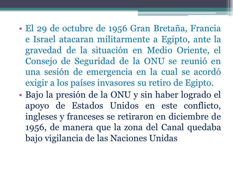 El 29 de octubre de 1956 Gran Bretaña, Francia e Israel atacaran militarmente a Egipto, ante la gravedad de la situación en Medio Oriente, el Consejo de Seguridad de la ONU se reunió en una sesión de emergencia en la cual se acordó exigir a los países invasores su retiro de Egipto.