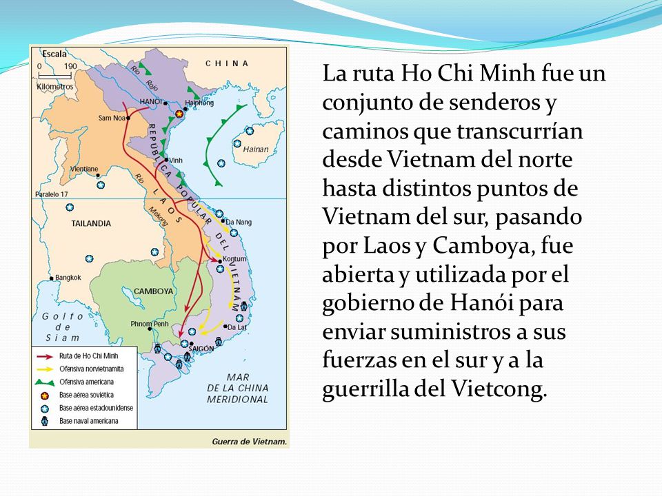 La ruta Ho Chi Minh fue un conjunto de senderos y caminos que transcurrían desde Vietnam del norte hasta distintos puntos de Vietnam del sur, pasando por Laos y Camboya, fue abierta y utilizada por el gobierno de Hanói para enviar suministros a sus fuerzas en el sur y a la guerrilla del Vietcong.