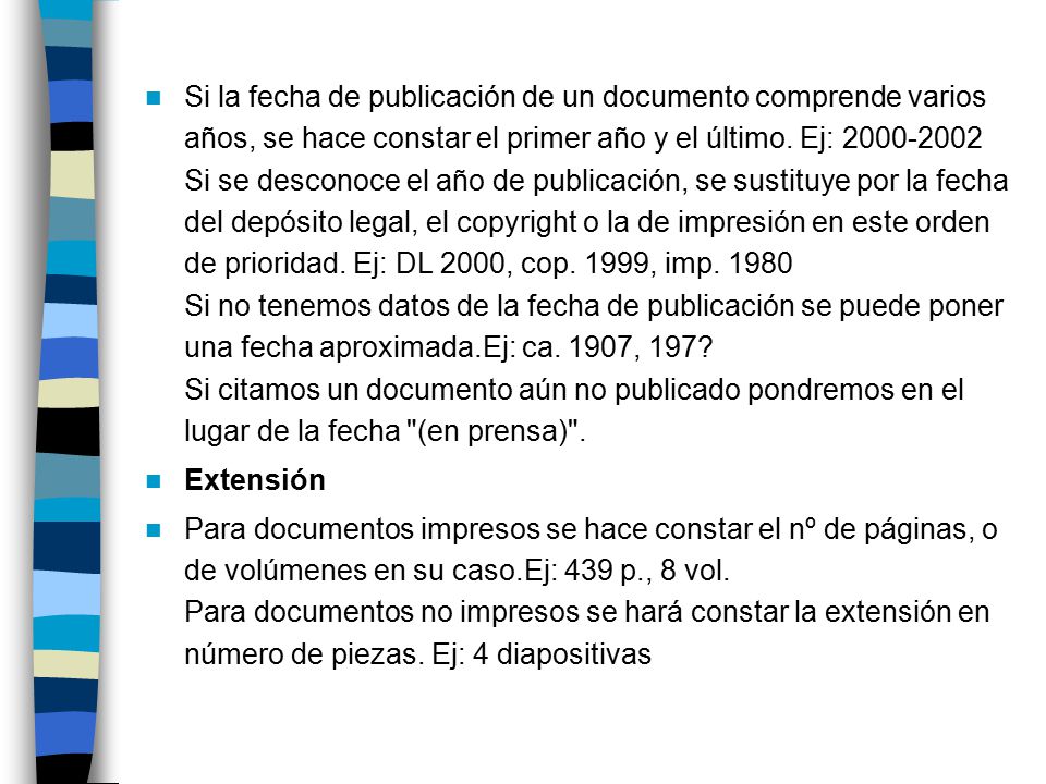 Si la fecha de publicación de un documento comprende varios años, se hace constar el primer año y el último. Ej: Si se desconoce el año de publicación, se sustituye por la fecha del depósito legal, el copyright o la de impresión en este orden de prioridad. Ej: DL 2000, cop. 1999, imp Si no tenemos datos de la fecha de publicación se puede poner una fecha aproximada.Ej: ca. 1907, 197 Si citamos un documento aún no publicado pondremos en el lugar de la fecha (en prensa) .