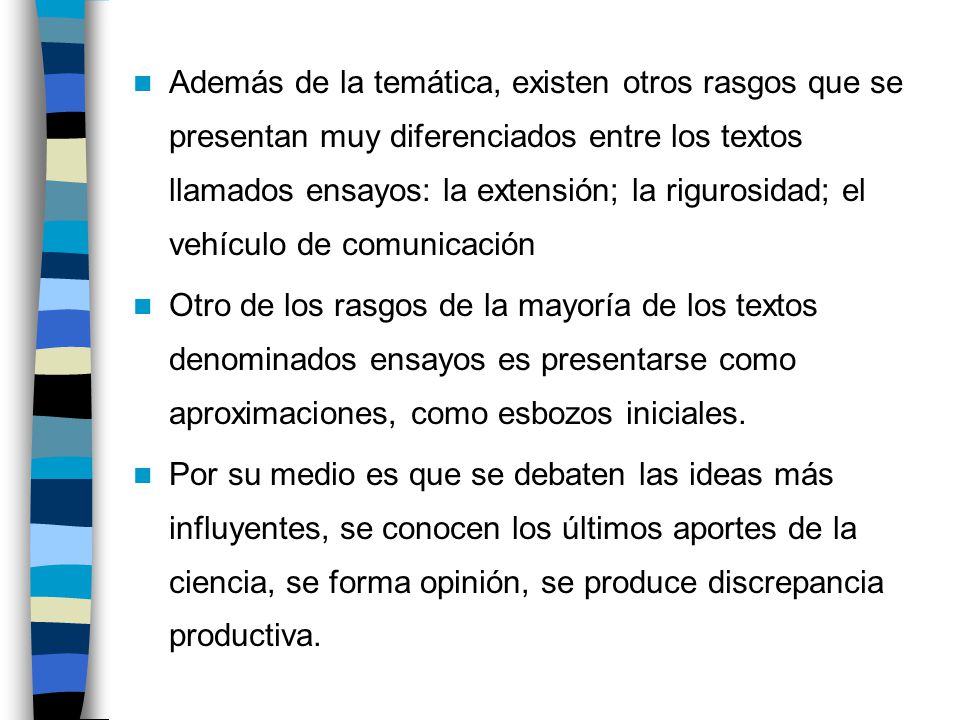 Además de la temática, existen otros rasgos que se presentan muy diferenciados entre los textos llamados ensayos: la extensión; la rigurosidad; el vehículo de comunicación
