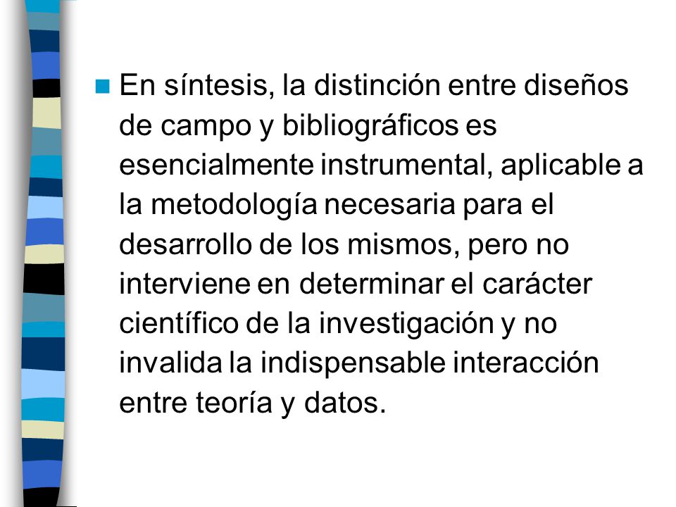 En síntesis, la distinción entre diseños de campo y bibliográficos es esencialmente instrumental, aplicable a la metodología necesaria para el desarrollo de los mismos, pero no interviene en determinar el carácter científico de la investigación y no invalida la indispensable interacción entre teoría y datos.
