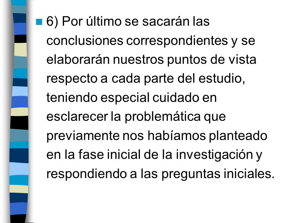 6) Por último se sacarán las conclusiones correspondientes y se elaborarán nuestros puntos de vista respecto a cada parte del estudio, teniendo especial cuidado en esclarecer la problemática que previamente nos habíamos planteado en la fase inicial de la investigación y respondiendo a las preguntas iniciales.