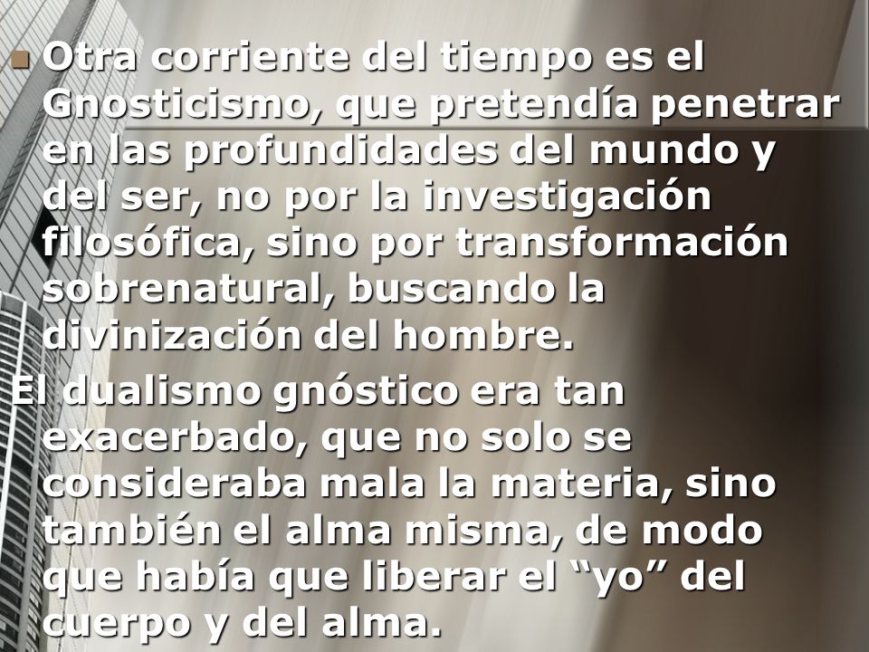 Otra corriente del tiempo es el Gnosticismo, que pretendía penetrar en las profundidades del mundo y del ser, no por la investigación filosófica, sino por transformación sobrenatural, buscando la divinización del hombre.