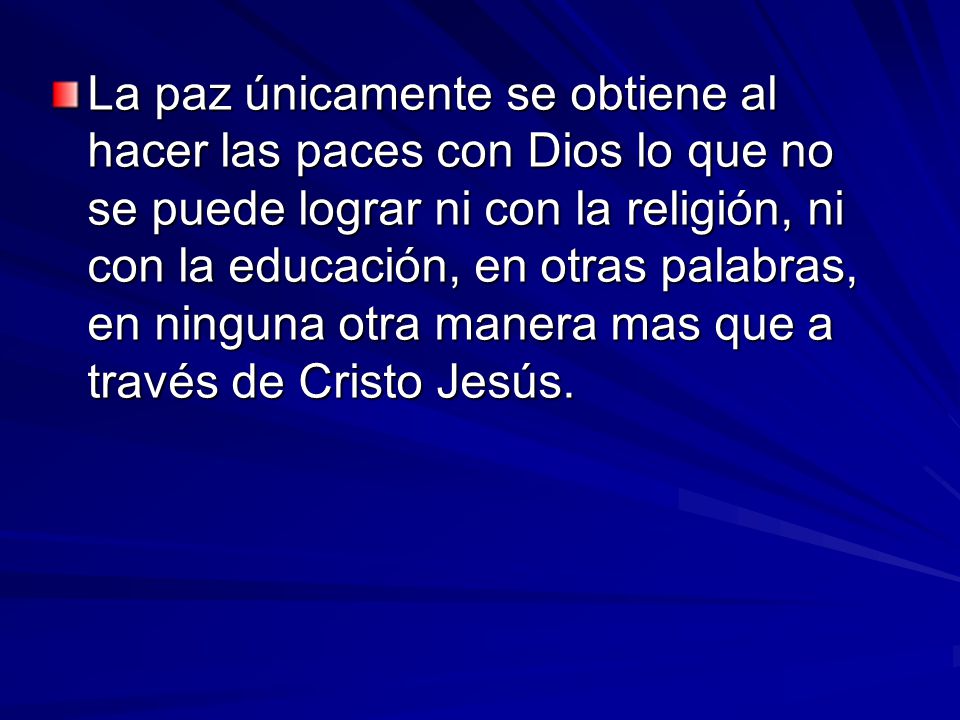 La paz únicamente se obtiene al hacer las paces con Dios lo que no se puede lograr ni con la religión, ni con la educación, en otras palabras, en ninguna otra manera mas que a través de Cristo Jesús.