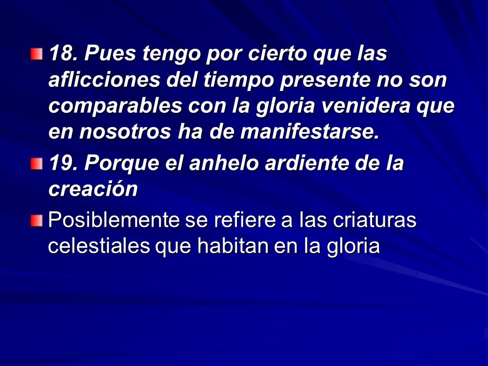 18. Pues tengo por cierto que las aflicciones del tiempo presente no son comparables con la gloria venidera que en nosotros ha de manifestarse.
