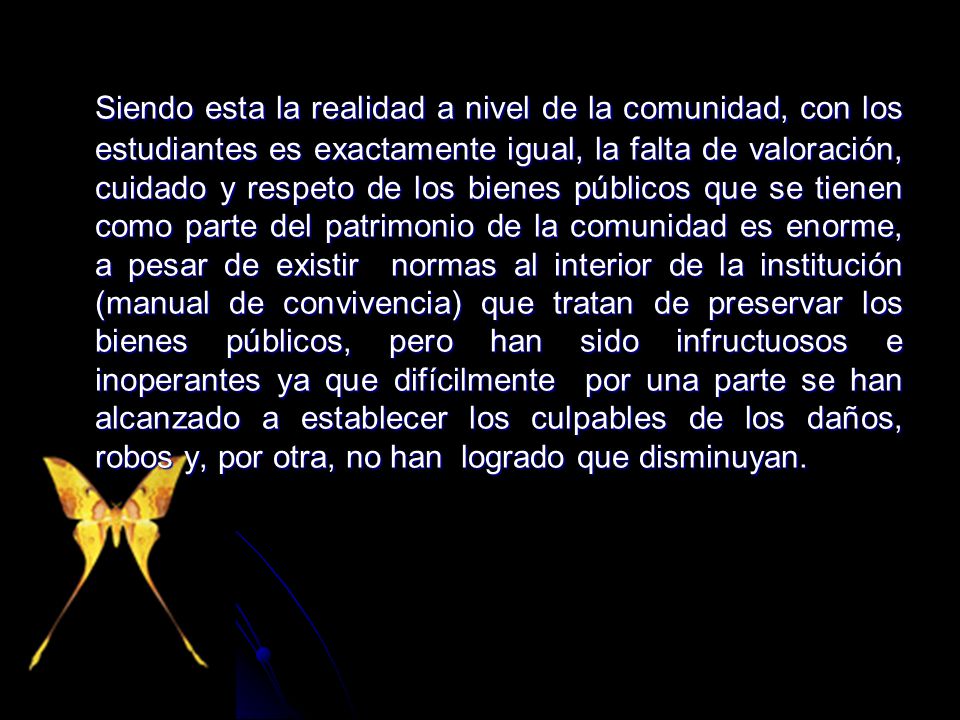 Siendo esta la realidad a nivel de la comunidad, con los estudiantes es exactamente igual, la falta de valoración, cuidado y respeto de los bienes públicos que se tienen como parte del patrimonio de la comunidad es enorme, a pesar de existir normas al interior de la institución (manual de convivencia) que tratan de preservar los bienes públicos, pero han sido infructuosos e inoperantes ya que difícilmente por una parte se han alcanzado a establecer los culpables de los daños, robos y, por otra, no han logrado que disminuyan.