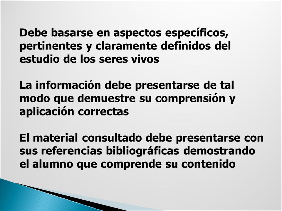 Debe basarse en aspectos específicos, pertinentes y claramente definidos del estudio de los seres vivos La información debe presentarse de tal modo que demuestre su comprensión y aplicación correctas El material consultado debe presentarse con sus referencias bibliográficas demostrando el alumno que comprende su contenido