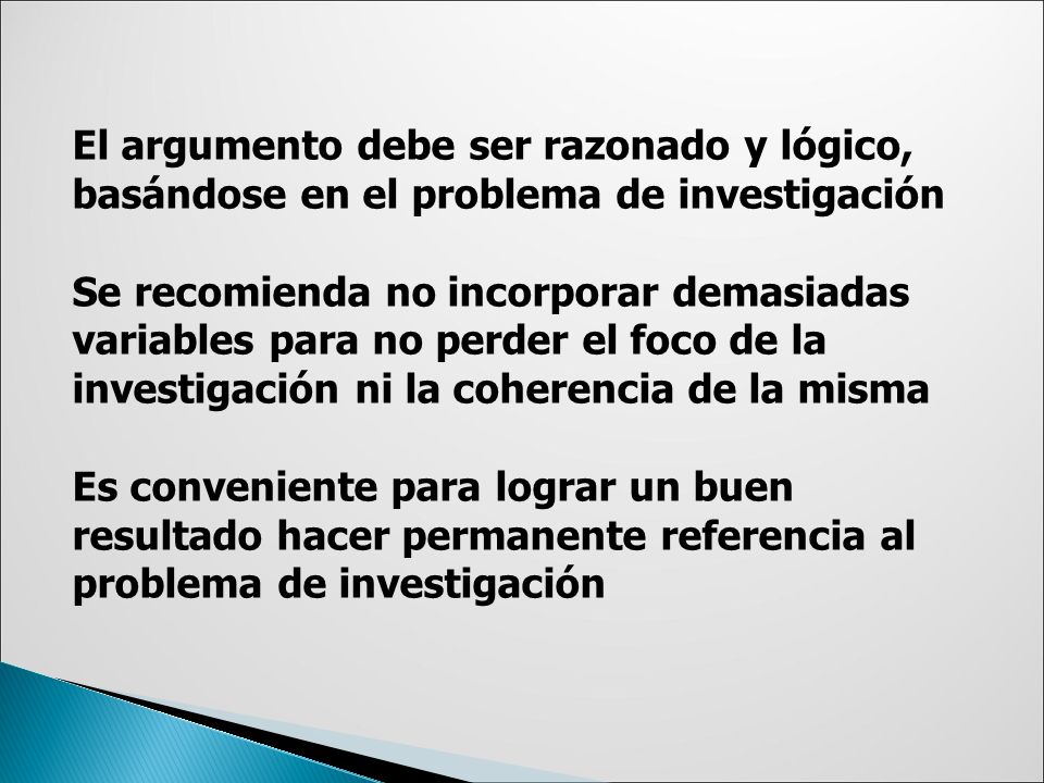 El argumento debe ser razonado y lógico, basándose en el problema de investigación Se recomienda no incorporar demasiadas variables para no perder el foco de la investigación ni la coherencia de la misma Es conveniente para lograr un buen resultado hacer permanente referencia al problema de investigación