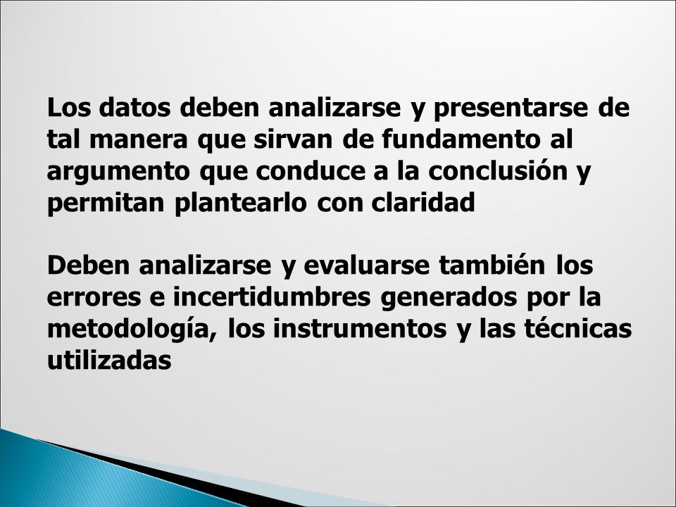 Los datos deben analizarse y presentarse de tal manera que sirvan de fundamento al argumento que conduce a la conclusión y permitan plantearlo con claridad Deben analizarse y evaluarse también los errores e incertidumbres generados por la metodología, los instrumentos y las técnicas utilizadas