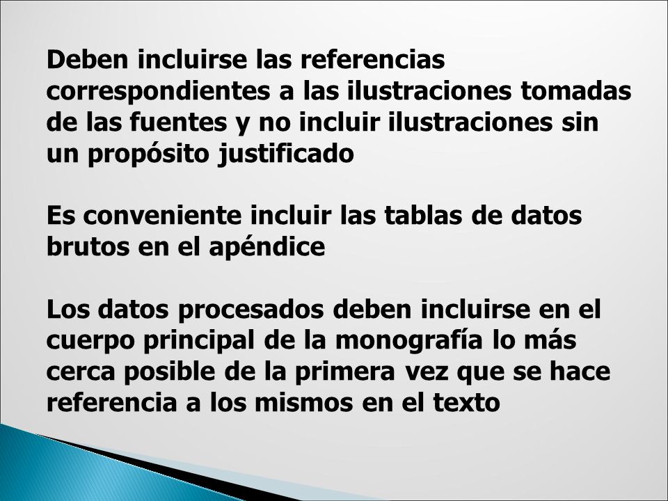 Deben incluirse las referencias correspondientes a las ilustraciones tomadas de las fuentes y no incluir ilustraciones sin un propósito justificado Es conveniente incluir las tablas de datos brutos en el apéndice Los datos procesados deben incluirse en el cuerpo principal de la monografía lo más cerca posible de la primera vez que se hace referencia a los mismos en el texto