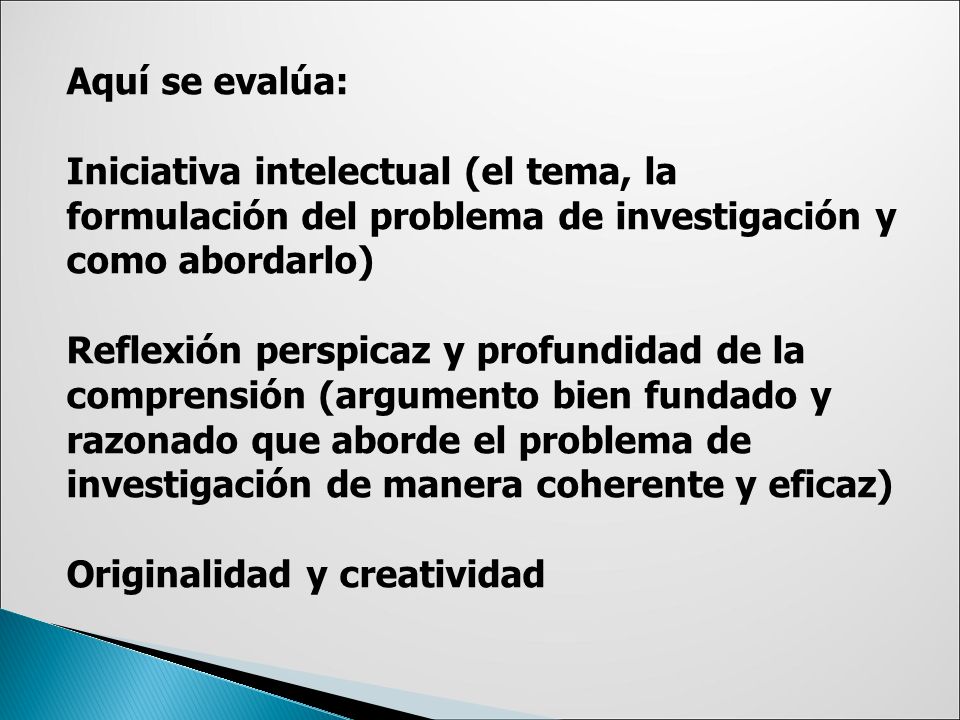 Aquí se evalúa: Iniciativa intelectual (el tema, la formulación del problema de investigación y como abordarlo) Reflexión perspicaz y profundidad de la comprensión (argumento bien fundado y razonado que aborde el problema de investigación de manera coherente y eficaz) Originalidad y creatividad