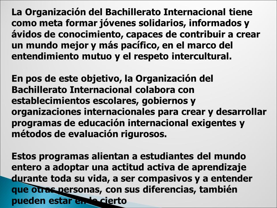 La Organización del Bachillerato Internacional tiene como meta formar jóvenes solidarios, informados y ávidos de conocimiento, capaces de contribuir a crear un mundo mejor y más pacífico, en el marco del entendimiento mutuo y el respeto intercultural.