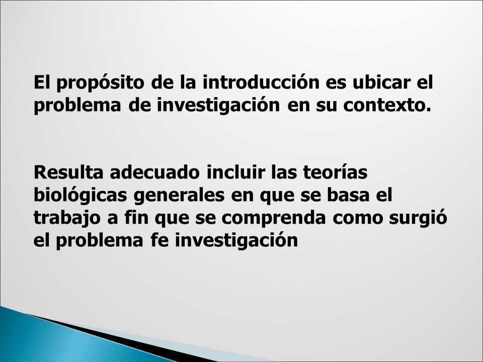 El propósito de la introducción es ubicar el problema de investigación en su contexto. Resulta adecuado incluir las teorías biológicas generales en que se basa el trabajo a fin que se comprenda como surgió el problema fe investigación