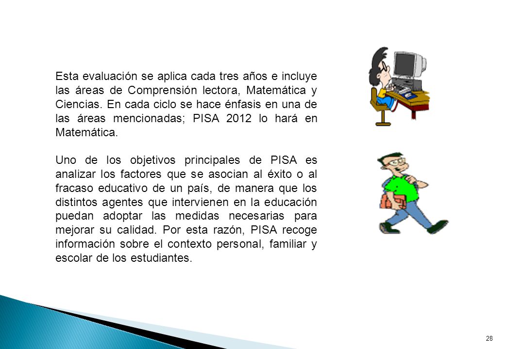 Esta evaluación se aplica cada tres años e incluye las áreas de Comprensión lectora, Matemática y Ciencias. En cada ciclo se hace énfasis en una de las áreas mencionadas; PISA 2012 lo hará en Matemática.