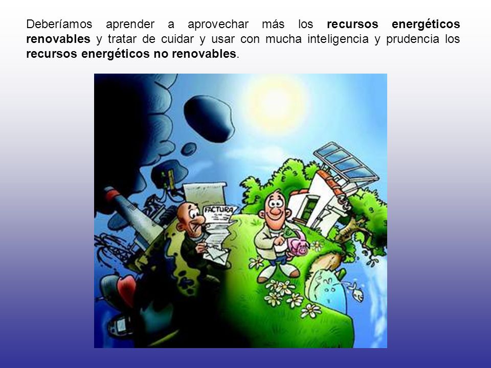 Deberíamos aprender a aprovechar más los recursos energéticos renovables y tratar de cuidar y usar con mucha inteligencia y prudencia los recursos energéticos no renovables.