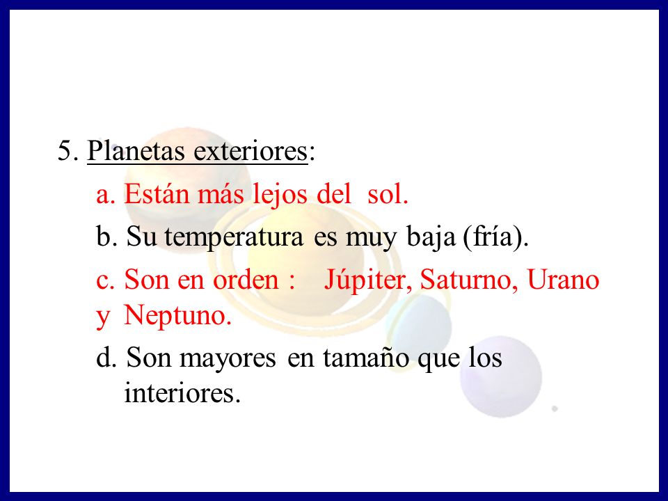 5. Planetas exteriores: a. Están más lejos del sol. b. Su temperatura es muy baja (fría). c. Son en orden : Júpiter, Saturno, Urano y Neptuno.