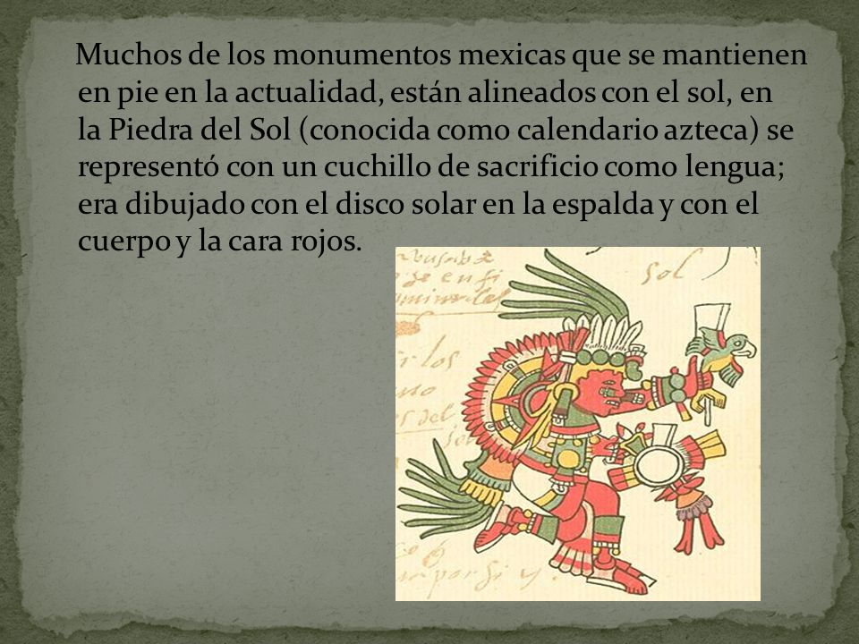 Muchos de los monumentos mexicas que se mantienen en pie en la actualidad, están alineados con el sol, en la Piedra del Sol (conocida como calendario azteca) se representó con un cuchillo de sacrificio como lengua; era dibujado con el disco solar en la espalda y con el cuerpo y la cara rojos.