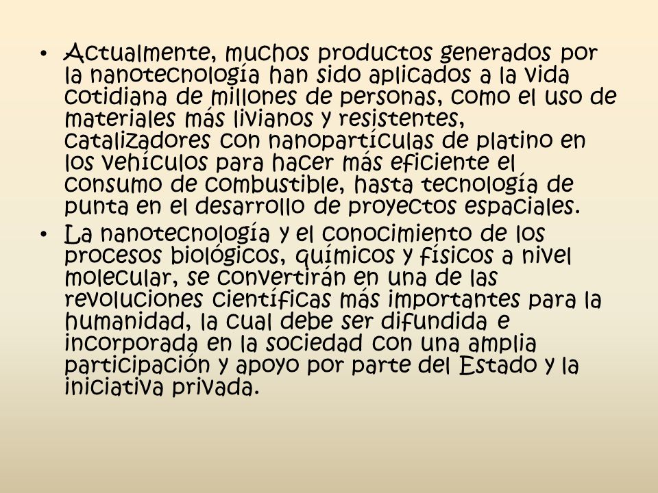 Actualmente, muchos productos generados por la nanotecnología han sido aplicados a la vida cotidiana de millones de personas, como el uso de materiales más livianos y resistentes, catalizadores con nanopartículas de platino en los vehículos para hacer más eficiente el consumo de combustible, hasta tecnología de punta en el desarrollo de proyectos espaciales.