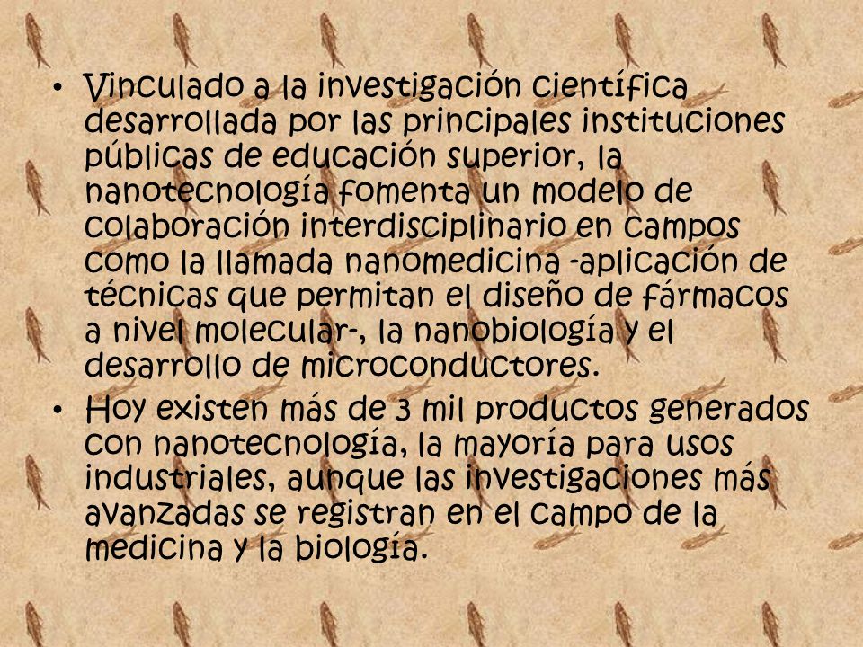 Vinculado a la investigación científica desarrollada por las principales instituciones públicas de educación superior, la nanotecnología fomenta un modelo de colaboración interdisciplinario en campos como la llamada nanomedicina -aplicación de técnicas que permitan el diseño de fármacos a nivel molecular-, la nanobiología y el desarrollo de microconductores.