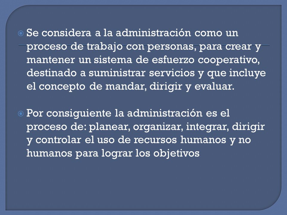 Se considera a la administración como un proceso de trabajo con personas, para crear y mantener un sistema de esfuerzo cooperativo, destinado a suministrar servicios y que incluye el concepto de mandar, dirigir y evaluar.