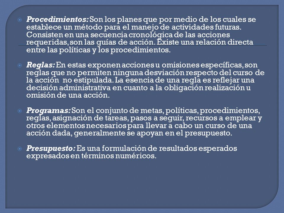 Procedimientos: Son los planes que por medio de los cuales se establece un método para el manejo de actividades futuras. Consisten en una secuencia cronológica de las acciones requeridas, son las guías de acción. Existe una relación directa entre las políticas y los procedimientos.