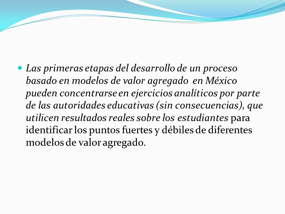Las primeras etapas del desarrollo de un proceso basado en modelos de valor agregado en México pueden concentrarse en ejercicios analíticos por parte de las autoridades educativas (sin consecuencias), que utilicen resultados reales sobre los estudiantes para identificar los puntos fuertes y débiles de diferentes modelos de valor agregado.