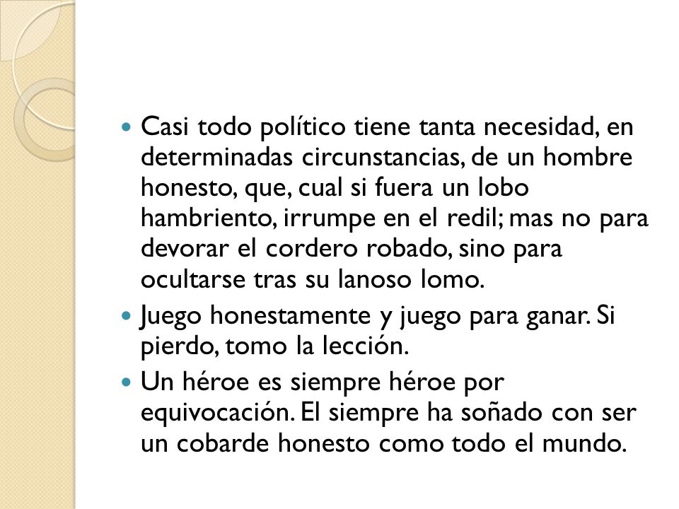 Casi todo político tiene tanta necesidad, en determinadas circunstancias, de un hombre honesto, que, cual si fuera un lobo hambriento, irrumpe en el redil; mas no para devorar el cordero robado, sino para ocultarse tras su lanoso lomo.