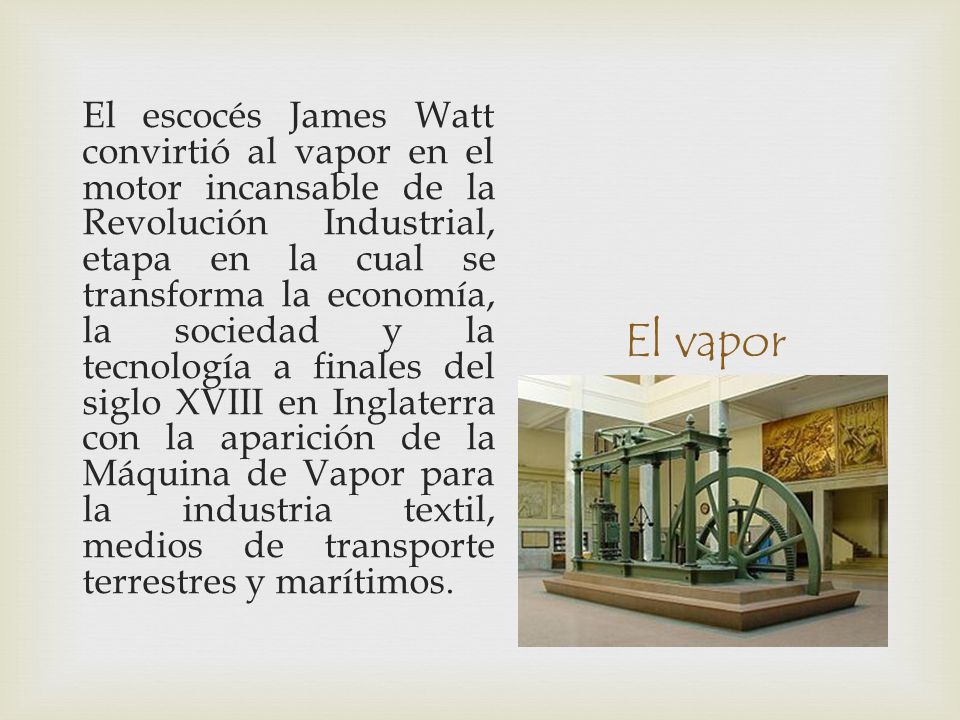 El escocés James Watt convirtió al vapor en el motor incansable de la Revolución Industrial, etapa en la cual se transforma la economía, la sociedad y la tecnología a finales del siglo XVIII en Inglaterra con la aparición de la Máquina de Vapor para la industria textil, medios de transporte terrestres y marítimos.