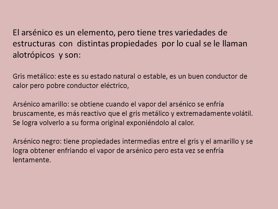 El arsénico es un elemento, pero tiene tres variedades de estructuras con distintas propiedades por lo cual se le llaman alotrópicos y son: Gris metálico: este es su estado natural o estable, es un buen conductor de calor pero pobre conductor eléctrico, Arsénico amarillo: se obtiene cuando el vapor del arsénico se enfría bruscamente, es más reactivo que el gris metálico y extremadamente volátil.