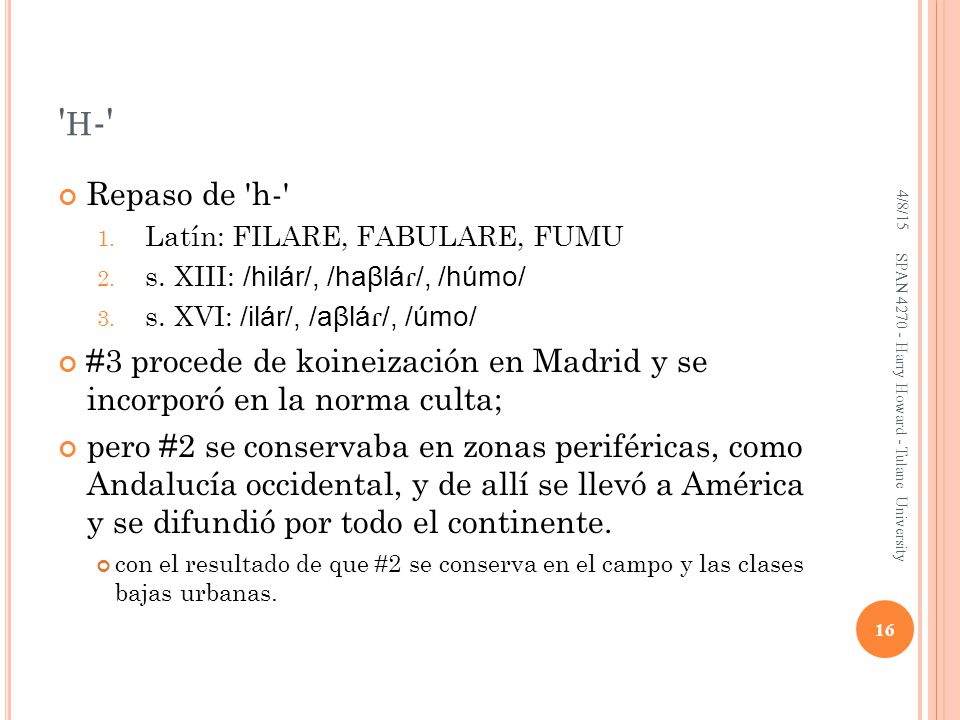 h- 4/8/15. Repaso de h- Latín: FILARE, FABULARE, FUMU. s. XIII: /hilár/, /haβláɾ/, /húmo/ s. XVI: /ilár/, /aβláɾ/, /úmo/