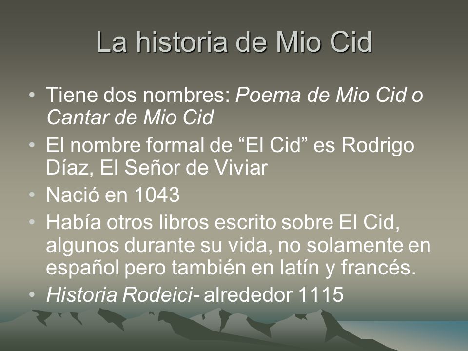 La historia de Mio Cid Tiene dos nombres: Poema de Mio Cid o Cantar de Mio Cid. El nombre formal de El Cid es Rodrigo Díaz, El Señor de Viviar.
