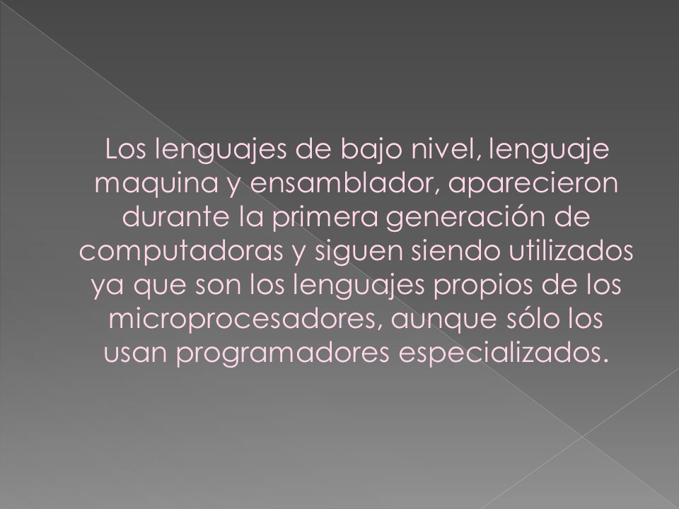 Los lenguajes de bajo nivel, lenguaje maquina y ensamblador, aparecieron durante la primera generación de computadoras y siguen siendo utilizados ya que son los lenguajes propios de los microprocesadores, aunque sólo los usan programadores especializados.