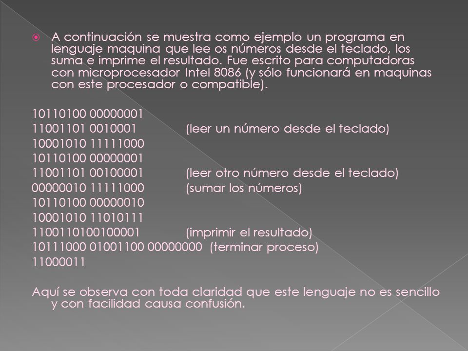 A continuación se muestra como ejemplo un programa en lenguaje maquina que lee os números desde el teclado, los suma e imprime el resultado. Fue escrito para computadoras con microprocesador Intel 8086 (y sólo funcionará en maquinas con este procesador o compatible).