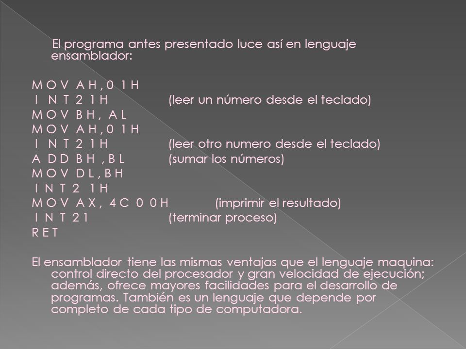 El programa antes presentado luce así en lenguaje ensamblador: M O V A H , 0 1 H I N T 2 1 H (leer un número desde el teclado) M O V B H , A L I N T 2 1 H (leer otro numero desde el teclado) A D D B H , B L (sumar los números) M O V D L , B H I N T 2 1 H M O V A X , 4 C 0 0 H (imprimir el resultado) I N T 2 1 (terminar proceso) R E T El ensamblador tiene las mismas ventajas que el lenguaje maquina: control directo del procesador y gran velocidad de ejecución; además, ofrece mayores facilidades para el desarrollo de programas.