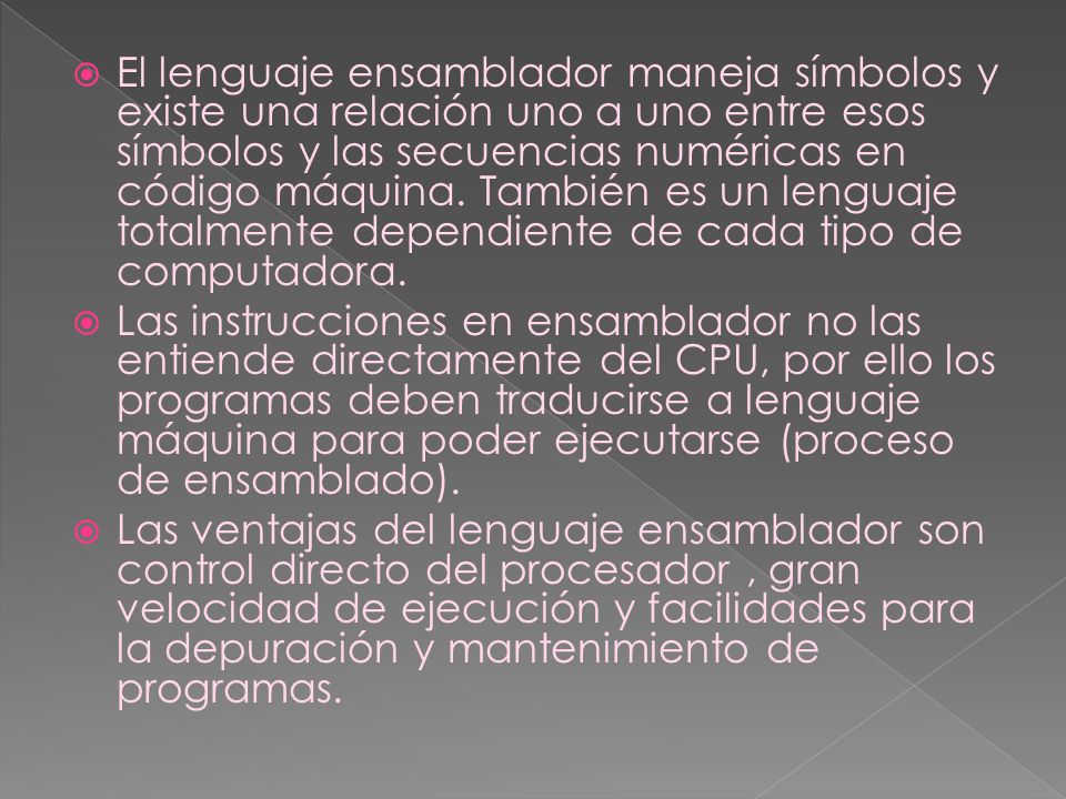 El lenguaje ensamblador maneja símbolos y existe una relación uno a uno entre esos símbolos y las secuencias numéricas en código máquina. También es un lenguaje totalmente dependiente de cada tipo de computadora.
